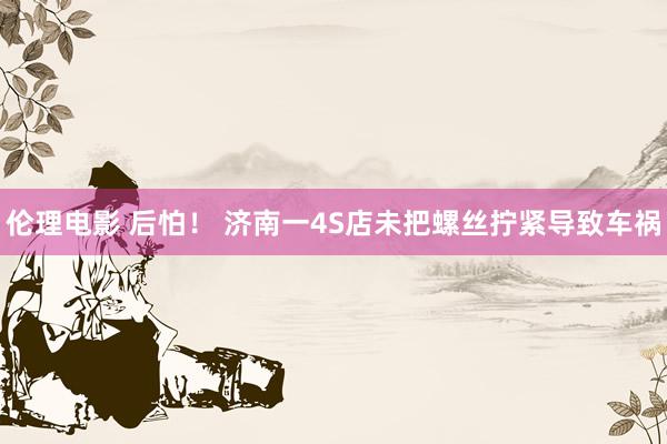 伦理电影 后怕！ 济南一4S店未把螺丝拧紧导致车祸