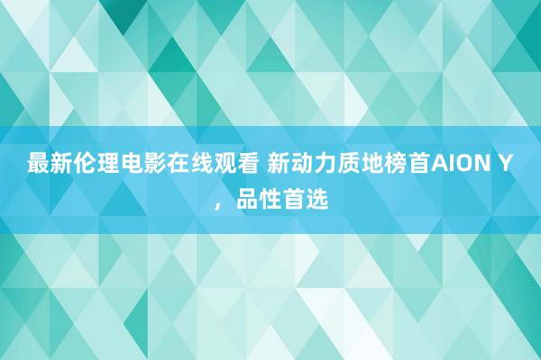 最新伦理电影在线观看 新动力质地榜首AION Y，品性首选