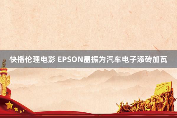 快播伦理电影 EPSON晶振为汽车电子添砖加瓦