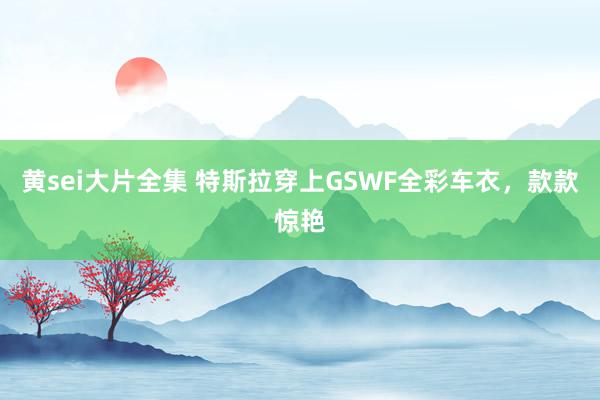 黄sei大片全集 特斯拉穿上GSWF全彩车衣，款款惊艳