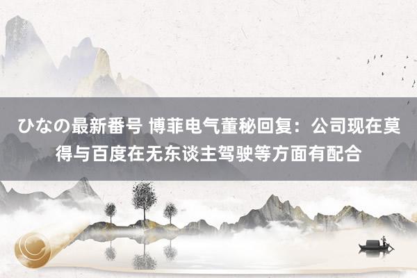 ひなの最新番号 博菲电气董秘回复：公司现在莫得与百度在无东谈主驾驶等方面有配合