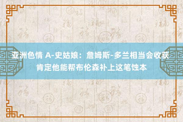 亚洲色情 A-史姑娘：詹姆斯-多兰相当会收获 肯定他能帮布伦森补上这笔蚀本