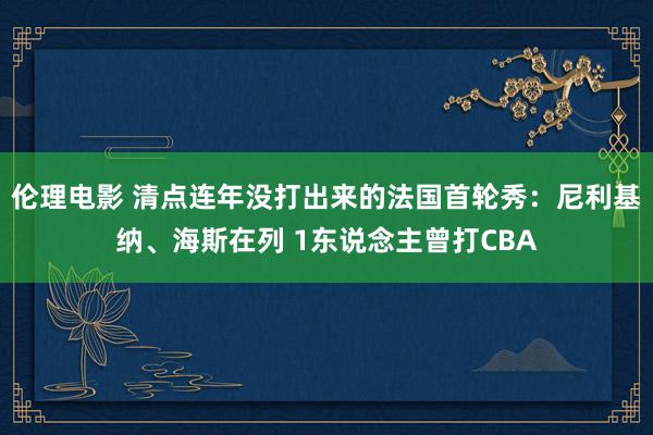 伦理电影 清点连年没打出来的法国首轮秀：尼利基纳、海斯在列 1东说念主曾打CBA