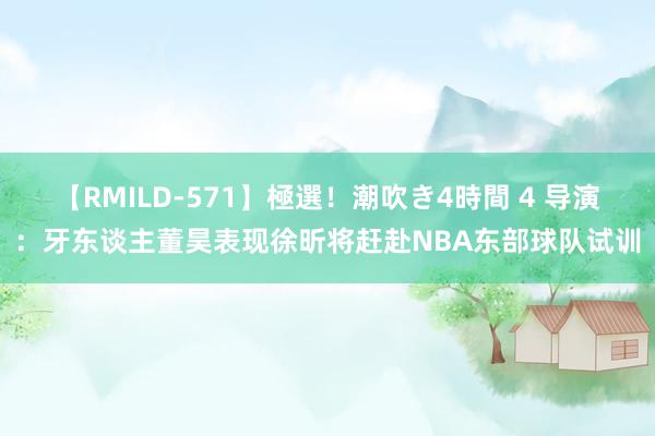 【RMILD-571】極選！潮吹き4時間 4 导演：牙东谈主董昊表现徐昕将赶赴NBA东部球队试训