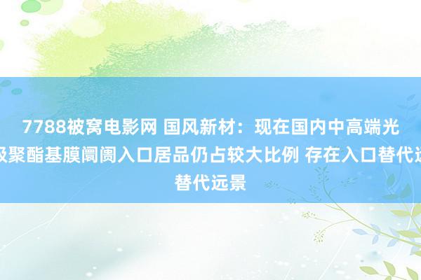 7788被窝电影网 国风新材：现在国内中高端光学级聚酯基膜阛阓入口居品仍占较大比例 存在入口替代远景