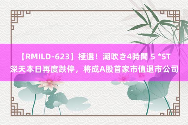 【RMILD-623】極選！潮吹き4時間 5 *ST深天本日再度跌停，将成A股首家市值退市公司