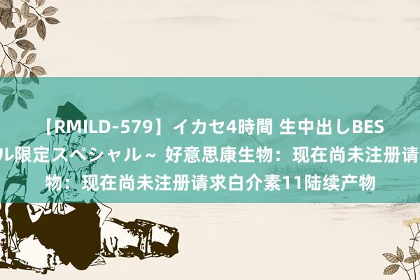 【RMILD-579】イカセ4時間 生中出しBEST ～カリスマアイドル限定スペシャル～ 好意思康生物：现在尚未注册请求白介素11陆续产物