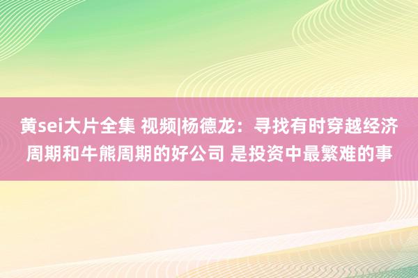 黄sei大片全集 视频|杨德龙：寻找有时穿越经济周期和牛熊周期的好公司 是投资中最繁难的事