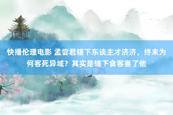 快播伦理电影 孟尝君辖下东谈主才济济，终末为何客死异域？其实是辖下食客害了他