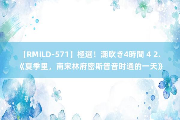 【RMILD-571】極選！潮吹き4時間 4 2. 《夏季里，南宋林府密斯普昔时通的一天》