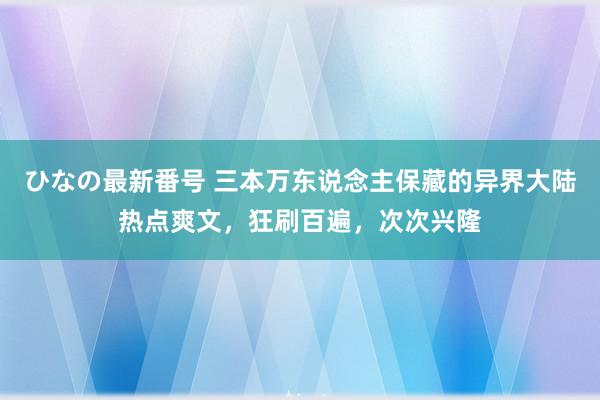 ひなの最新番号 三本万东说念主保藏的异界大陆热点爽文，狂刷百遍，次次兴隆