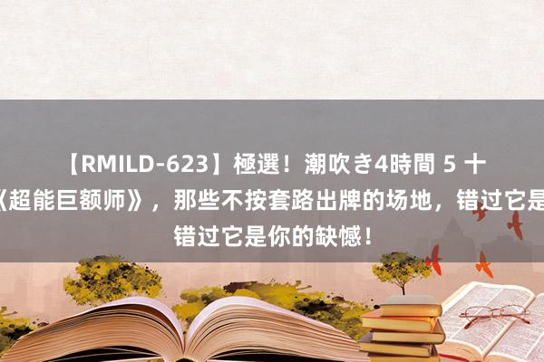 【RMILD-623】極選！潮吹き4時間 5 十分畅销的《超能巨额师》，那些不按套路出牌的场地，错过它是你的缺憾！