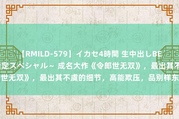 【RMILD-579】イカセ4時間 生中出しBEST ～カリスマアイドル限定スペシャル～ 成名大作《令郎世无双》，最出其不虞的细节，高能欺压，品别样东说念主生