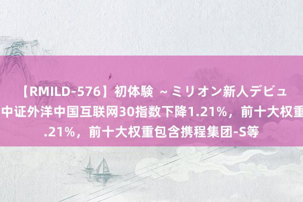 【RMILD-576】初体験 ～ミリオン新人デビューコレクション～ 中证外洋中国互联网30指数下降1.21%，前十大权重包含携程集团-S等