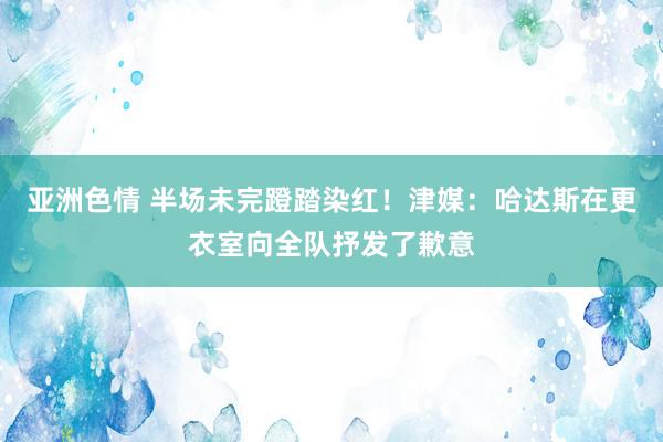 亚洲色情 半场未完蹬踏染红！津媒：哈达斯在更衣室向全队抒发了歉意