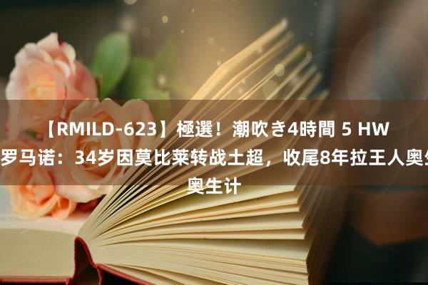 【RMILD-623】極選！潮吹き4時間 5 HWG！罗马诺：34岁因莫比莱转战土超，收尾8年拉王人奥生计