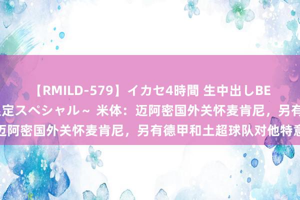 【RMILD-579】イカセ4時間 生中出しBEST ～カリスマアイドル限定スペシャル～ 米体：迈阿密国外关怀麦肯尼，另有德甲和土超球队对他特意