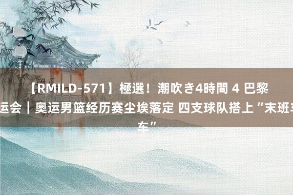 【RMILD-571】極選！潮吹き4時間 4 巴黎奥运会｜奥运男篮经历赛尘埃落定 四支球队搭上“末班车”