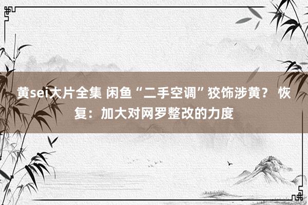 黄sei大片全集 闲鱼“二手空调”狡饰涉黄？ 恢复：加大对网罗整改的力度