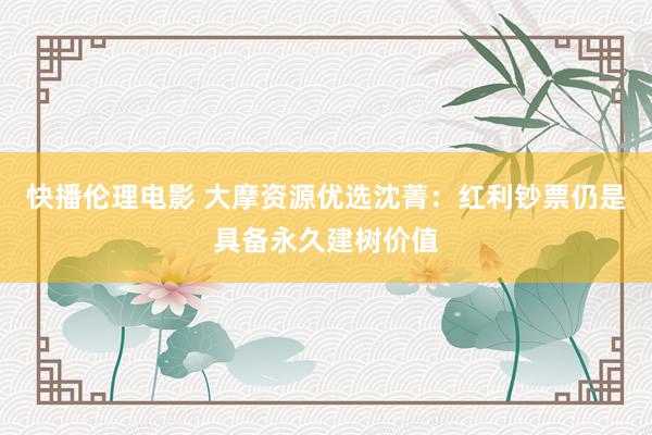 快播伦理电影 大摩资源优选沈菁：红利钞票仍是具备永久建树价值