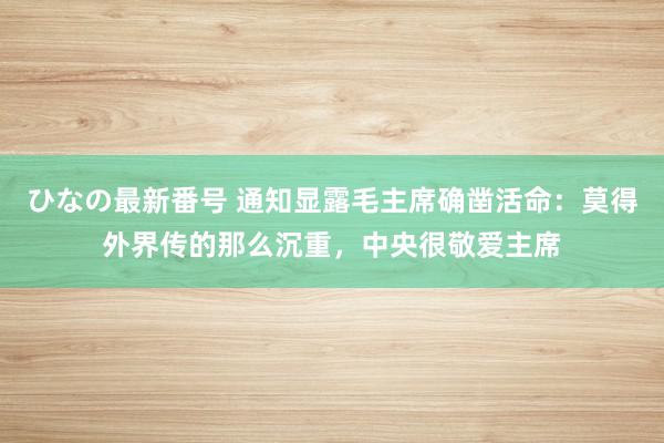 ひなの最新番号 通知显露毛主席确凿活命：莫得外界传的那么沉重，中央很敬爱主席