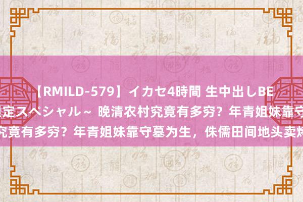 【RMILD-579】イカセ4時間 生中出しBEST ～カリスマアイドル限定スペシャル～ 晚清农村究竟有多穷？年青姐妹靠守墓为生，侏儒田间地头卖烤鸭