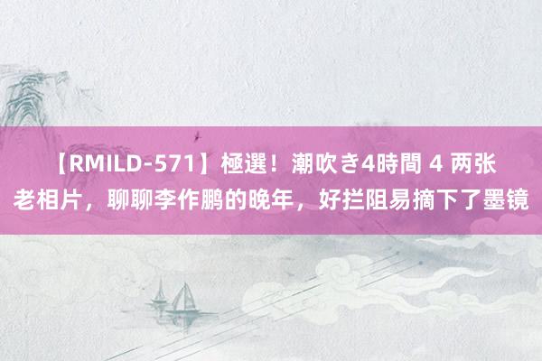 【RMILD-571】極選！潮吹き4時間 4 两张老相片，聊聊李作鹏的晚年，好拦阻易摘下了墨镜