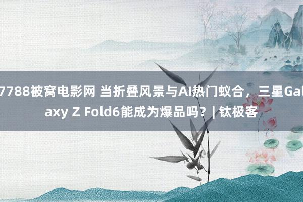 7788被窝电影网 当折叠风景与AI热门蚁合，三星Galaxy Z Fold6能成为爆品吗？| 钛极客