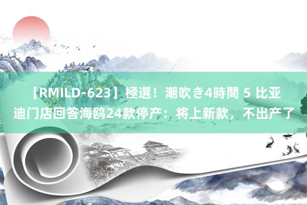 【RMILD-623】極選！潮吹き4時間 5 比亚迪门店回答海鸥24款停产：将上新款，不出产了