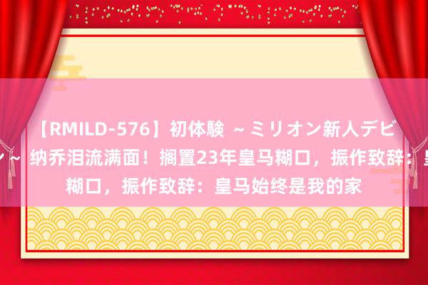 【RMILD-576】初体験 ～ミリオン新人デビューコレクション～ 纳乔泪流满面！搁置23年皇马糊口，振作致辞：皇马始终是我的家