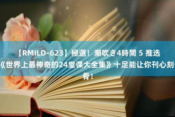 【RMILD-623】極選！潮吹き4時間 5 推选！《世界上最神奇的24堂课大全集》十足能让你刊心刻骨！