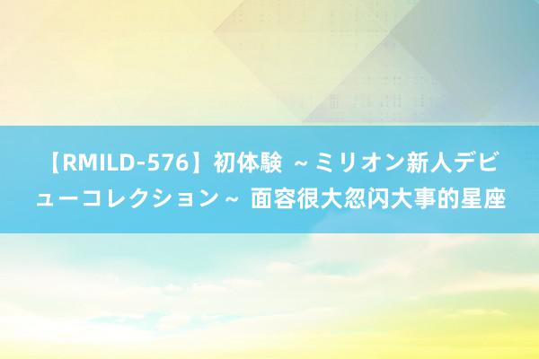 【RMILD-576】初体験 ～ミリオン新人デビューコレクション～ 面容很大忽闪大事的星座