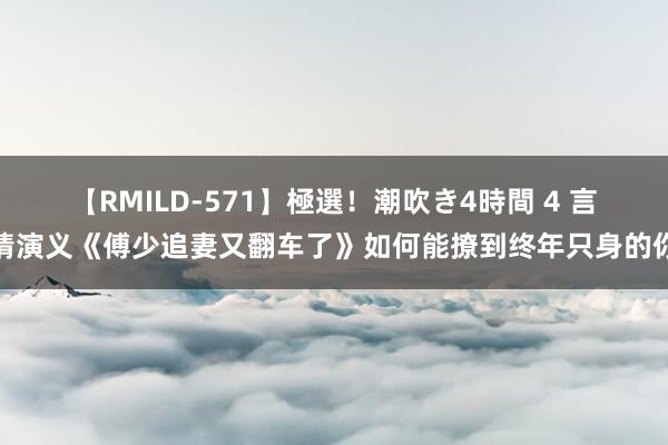 【RMILD-571】極選！潮吹き4時間 4 言情演义《傅少追妻又翻车了》如何能撩到终年只身的你