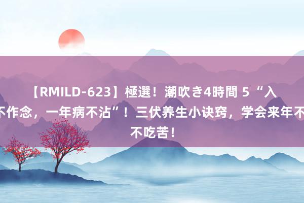 【RMILD-623】極選！潮吹き4時間 5 “入伏三不作念，一年病不沾”！三伏养生小诀窍，学会来年不吃苦！