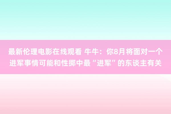 最新伦理电影在线观看 牛牛：你8月将面对一个进军事情可能和性掷中最“进军”的东谈主有关