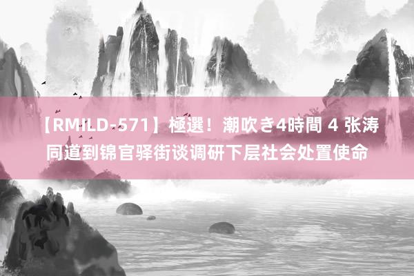 【RMILD-571】極選！潮吹き4時間 4 张涛同道到锦官驿街谈调研下层社会处置使命