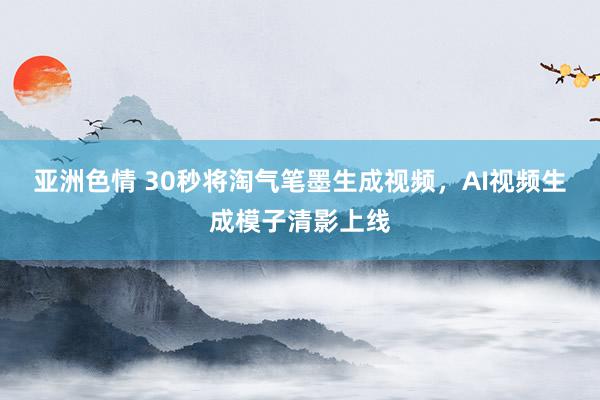 亚洲色情 30秒将淘气笔墨生成视频，AI视频生成模子清影上线