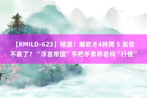 【RMILD-623】極選！潮吹き4時間 5 装皆不装了？“浮言帝国”手把手素养若何“行使”