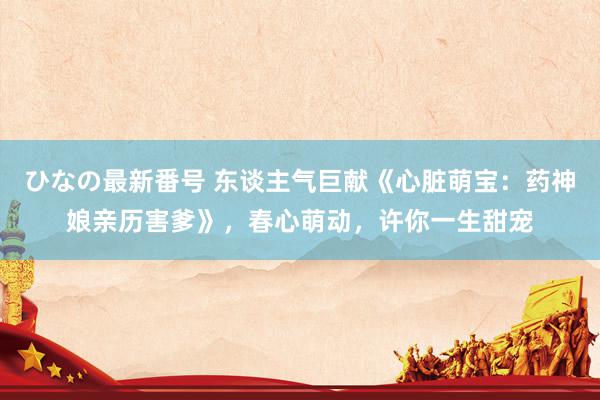 ひなの最新番号 东谈主气巨献《心脏萌宝：药神娘亲历害爹》，春心萌动，许你一生甜宠