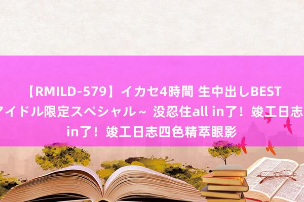 【RMILD-579】イカセ4時間 生中出しBEST ～カリスマアイドル限定スペシャル～ 没忍住all in了！竣工日志四色精萃眼影