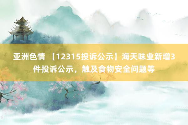 亚洲色情 【12315投诉公示】海天味业新增3件投诉公示，触及食物安全问题等