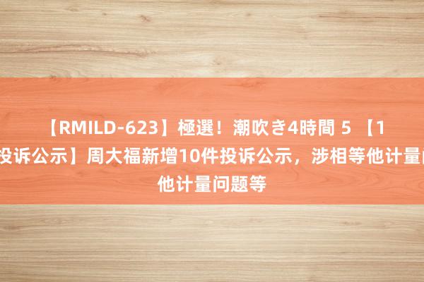 【RMILD-623】極選！潮吹き4時間 5 【12315投诉公示】周大福新增10件投诉公示，涉相等他计量问题等