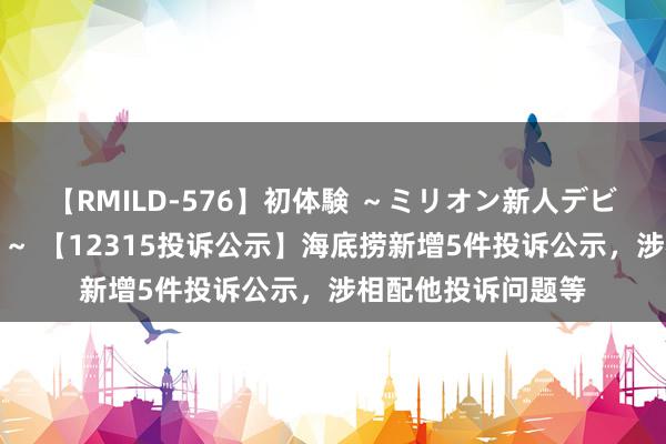 【RMILD-576】初体験 ～ミリオン新人デビューコレクション～ 【12315投诉公示】海底捞新增5件投诉公示，涉相配他投诉问题等