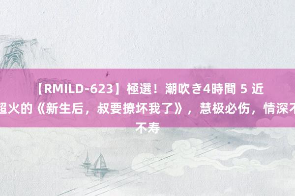 【RMILD-623】極選！潮吹き4時間 5 近期超火的《新生后，叔要撩坏我了》，慧极必伤，情深不寿