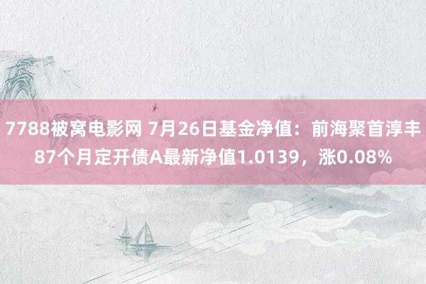 7788被窝电影网 7月26日基金净值：前海聚首淳丰87个月定开债A最新净值1.0139，涨0.08%