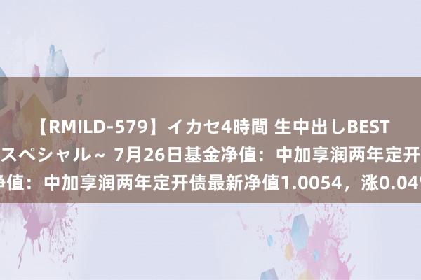 【RMILD-579】イカセ4時間 生中出しBEST ～カリスマアイドル限定スペシャル～ 7月26日基金净值：中加享润两年定开债最新净值1.0054，涨0.04%