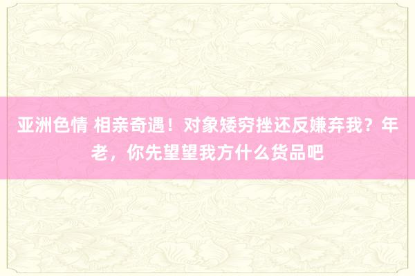 亚洲色情 相亲奇遇！对象矮穷挫还反嫌弃我？年老，你先望望我方什么货品吧