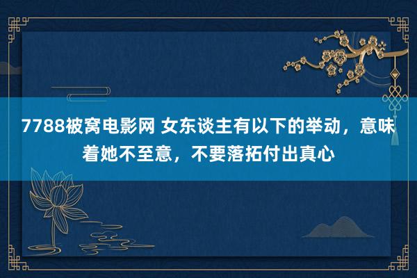 7788被窝电影网 女东谈主有以下的举动，意味着她不至意，不要落拓付出真心