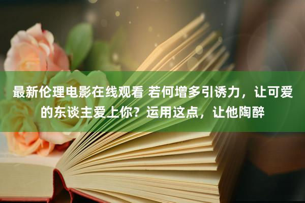 最新伦理电影在线观看 若何增多引诱力，让可爱的东谈主爱上你？运用这点，让他陶醉