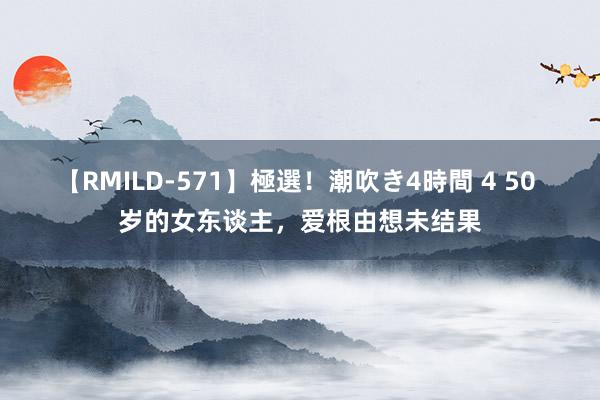 【RMILD-571】極選！潮吹き4時間 4 50 岁的女东谈主，爱根由想未结果